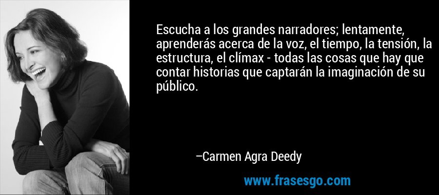 Escucha a los grandes narradores; lentamente, aprenderás acerca de la voz, el tiempo, la tensión, la estructura, el clímax - todas las cosas que hay que contar historias que captarán la imaginación de su público. – Carmen Agra Deedy