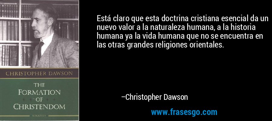 Está claro que esta doctrina cristiana esencial da un nuevo valor a la naturaleza humana, a la historia humana ya la vida humana que no se encuentra en las otras grandes religiones orientales. – Christopher Dawson