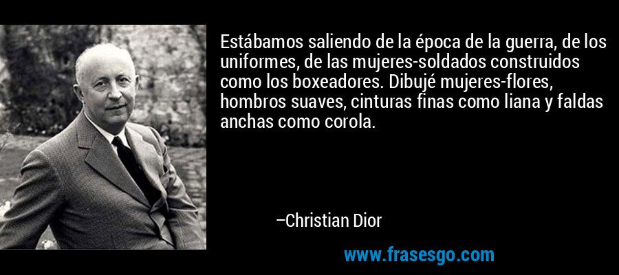 Estábamos saliendo de la época de la guerra, de los uniformes, de las mujeres-soldados construidos como los boxeadores. Dibujé mujeres-flores, hombros suaves, cinturas finas como liana y faldas anchas como corola. – Christian Dior