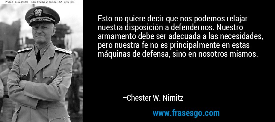Esto no quiere decir que nos podemos relajar nuestra disposición a defendernos. Nuestro armamento debe ser adecuada a las necesidades, pero nuestra fe no es principalmente en estas máquinas de defensa, sino en nosotros mismos. – Chester W. Nimitz
