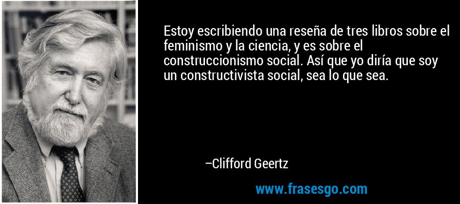 Estoy escribiendo una reseña de tres libros sobre el feminismo y la ciencia, y es sobre el construccionismo social. Así que yo diría que soy un constructivista social, sea lo que sea. – Clifford Geertz
