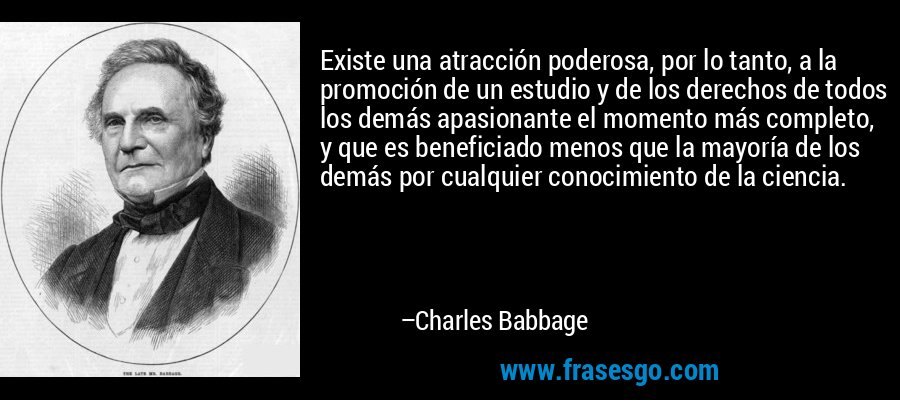 Existe una atracción poderosa, por lo tanto, a la promoción de un estudio y de los derechos de todos los demás apasionante el momento más completo, y que es beneficiado menos que la mayoría de los demás por cualquier conocimiento de la ciencia. – Charles Babbage