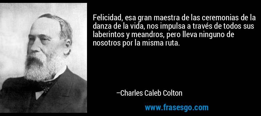 Felicidad, esa gran maestra de las ceremonias de la danza de la vida, nos impulsa a través de todos sus laberintos y meandros, pero lleva ninguno de nosotros por la misma ruta. – Charles Caleb Colton