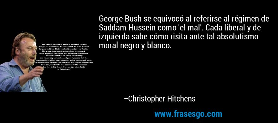 George Bush se equivocó al referirse al régimen de Saddam Hussein como 'el mal'. Cada liberal y de izquierda sabe cómo risita ante tal absolutismo moral negro y blanco. – Christopher Hitchens