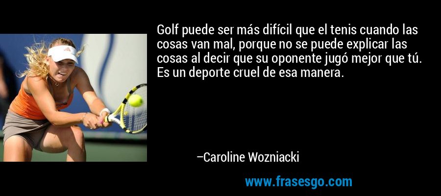 Golf puede ser más difícil que el tenis cuando las cosas van mal, porque no se puede explicar las cosas al decir que su oponente jugó mejor que tú. Es un deporte cruel de esa manera. – Caroline Wozniacki
