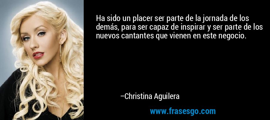 Ha sido un placer ser parte de la jornada de los demás, para ser capaz de inspirar y ser parte de los nuevos cantantes que vienen en este negocio. – Christina Aguilera