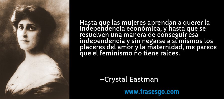 Hasta que las mujeres aprendan a querer la independencia económica, y hasta que se resuelven una manera de conseguir esa independencia y sin negarse a sí mismos los placeres del amor y la maternidad, me parece que el feminismo no tiene raíces. – Crystal Eastman