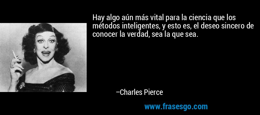 Hay algo aún más vital para la ciencia que los métodos inteligentes, y esto es, el deseo sincero de conocer la verdad, sea la que sea. – Charles Pierce