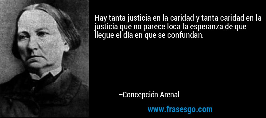 Hay tanta justicia en la caridad y tanta caridad en la justicia que no parece loca la esperanza de que llegue el día en que se confundan. – Concepción Arenal