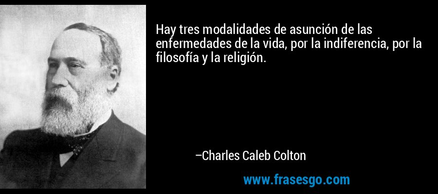 Hay tres modalidades de asunción de las enfermedades de la vida, por la indiferencia, por la filosofía y la religión. – Charles Caleb Colton