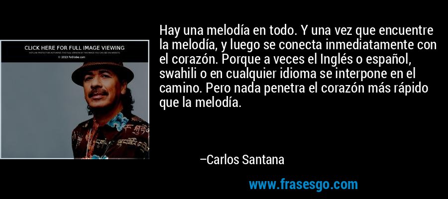 Hay una melodía en todo. Y una vez que encuentre la melodía, y luego se conecta inmediatamente con el corazón. Porque a veces el Inglés o español, swahili o en cualquier idioma se interpone en el camino. Pero nada penetra el corazón más rápido que la melodía. – Carlos Santana