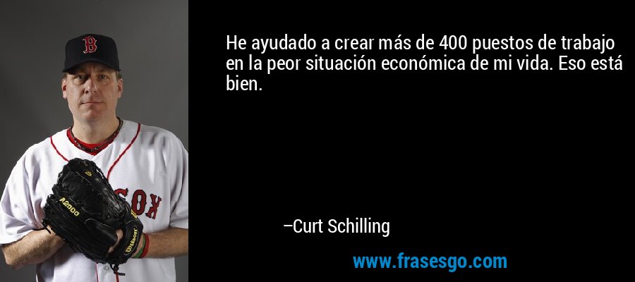 He ayudado a crear más de 400 puestos de trabajo en la peor situación económica de mi vida. Eso está bien. – Curt Schilling