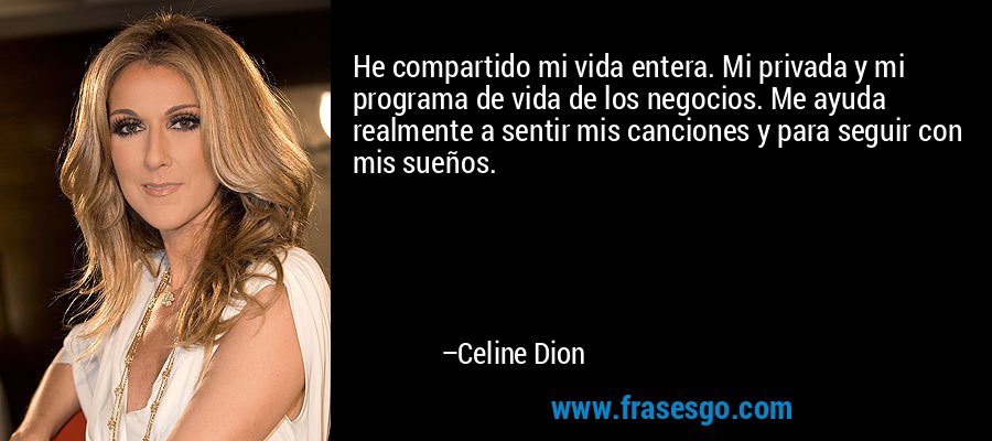 He compartido mi vida entera. Mi privada y mi programa de vida de los negocios. Me ayuda realmente a sentir mis canciones y para seguir con mis sueños. – Celine Dion