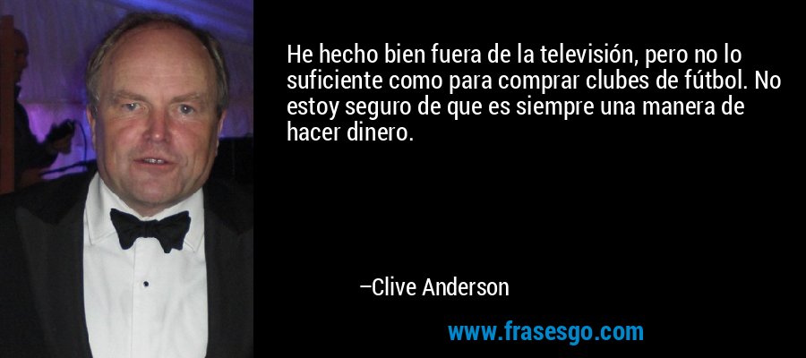 He hecho bien fuera de la televisión, pero no lo suficiente como para comprar clubes de fútbol. No estoy seguro de que es siempre una manera de hacer dinero. – Clive Anderson