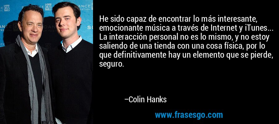 He sido capaz de encontrar lo más interesante, emocionante música a través de Internet y iTunes... La interacción personal no es lo mismo, y no estoy saliendo de una tienda con una cosa física, por lo que definitivamente hay un elemento que se pierde, seguro. – Colin Hanks