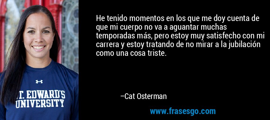 He tenido momentos en los que me doy cuenta de que mi cuerpo no va a aguantar muchas temporadas más, pero estoy muy satisfecho con mi carrera y estoy tratando de no mirar a la jubilación como una cosa triste. – Cat Osterman