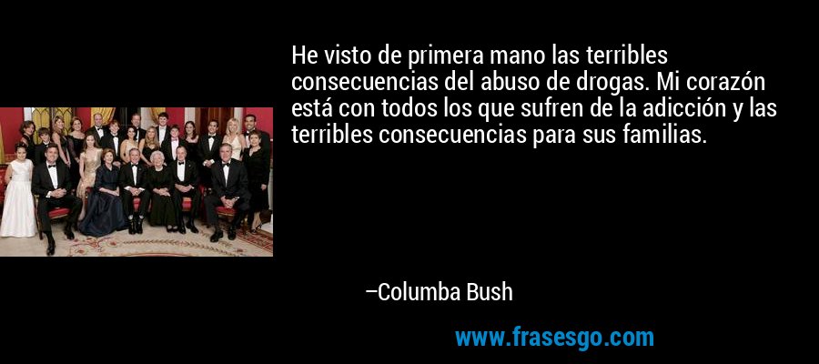 He visto de primera mano las terribles consecuencias del abuso de drogas. Mi corazón está con todos los que sufren de la adicción y las terribles consecuencias para sus familias. – Columba Bush