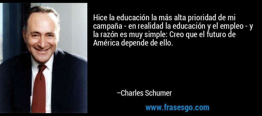 Hice la educación la más alta prioridad de mi campaña - en realidad la educación y el empleo - y la razón es muy simple: Creo que el futuro de América depende de ello. – Charles Schumer