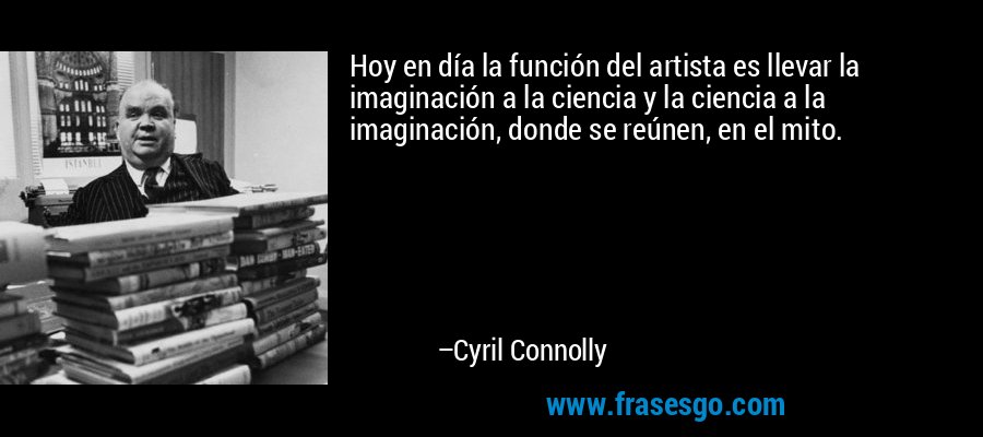 Hoy en día la función del artista es llevar la imaginación a la ciencia y la ciencia a la imaginación, donde se reúnen, en el mito. – Cyril Connolly