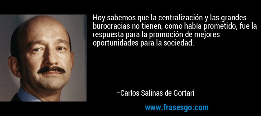 Hoy sabemos que la centralización y las grandes burocracias no tienen, como había prometido, fue la respuesta para la promoción de mejores oportunidades para la sociedad. – Carlos Salinas de Gortari