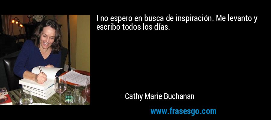 I no espero en busca de inspiración. Me levanto y escribo todos los días. – Cathy Marie Buchanan