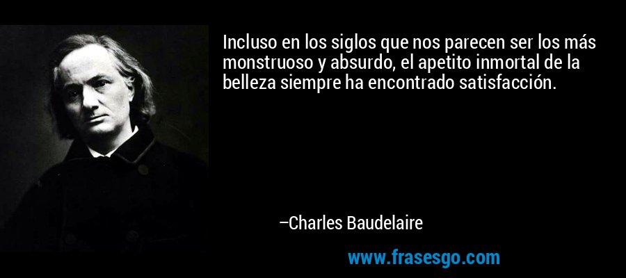 Incluso en los siglos que nos parecen ser los más monstruoso y absurdo, el apetito inmortal de la belleza siempre ha encontrado satisfacción. – Charles Baudelaire