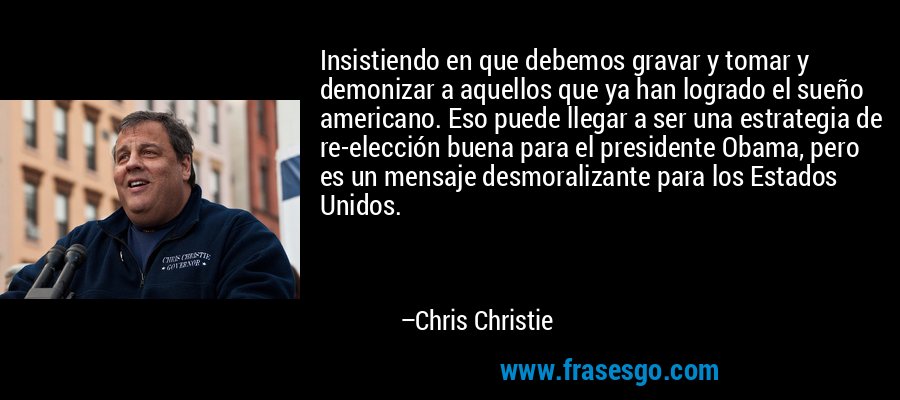 Insistiendo en que debemos gravar y tomar y demonizar a aquellos que ya han logrado el sueño americano. Eso puede llegar a ser una estrategia de re-elección buena para el presidente Obama, pero es un mensaje desmoralizante para los Estados Unidos. – Chris Christie