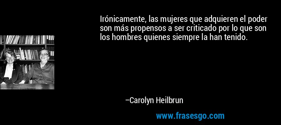 Irónicamente, las mujeres que adquieren el poder son más propensos a ser criticado por lo que son los hombres quienes siempre la han tenido. – Carolyn Heilbrun