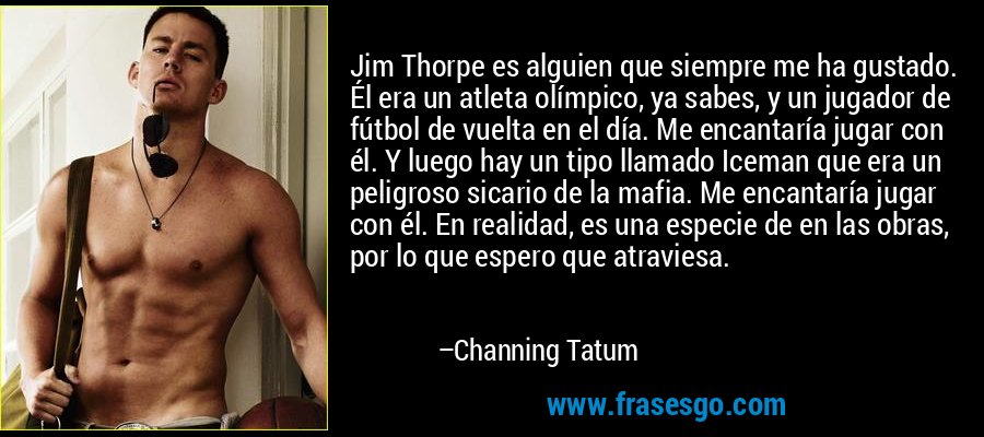 Jim Thorpe es alguien que siempre me ha gustado. Él era un atleta olímpico, ya sabes, y un jugador de fútbol de vuelta en el día. Me encantaría jugar con él. Y luego hay un tipo llamado Iceman que era un peligroso sicario de la mafia. Me encantaría jugar con él. En realidad, es una especie de en las obras, por lo que espero que atraviesa. – Channing Tatum
