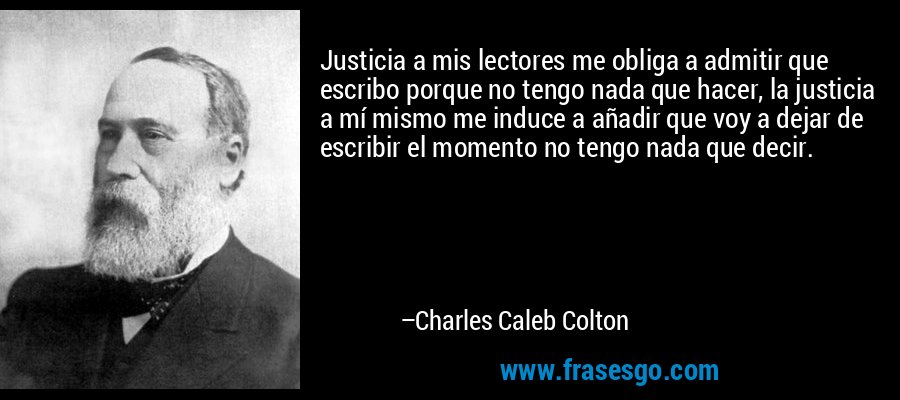 Justicia a mis lectores me obliga a admitir que escribo porque no tengo nada que hacer, la justicia a mí mismo me induce a añadir que voy a dejar de escribir el momento no tengo nada que decir. – Charles Caleb Colton