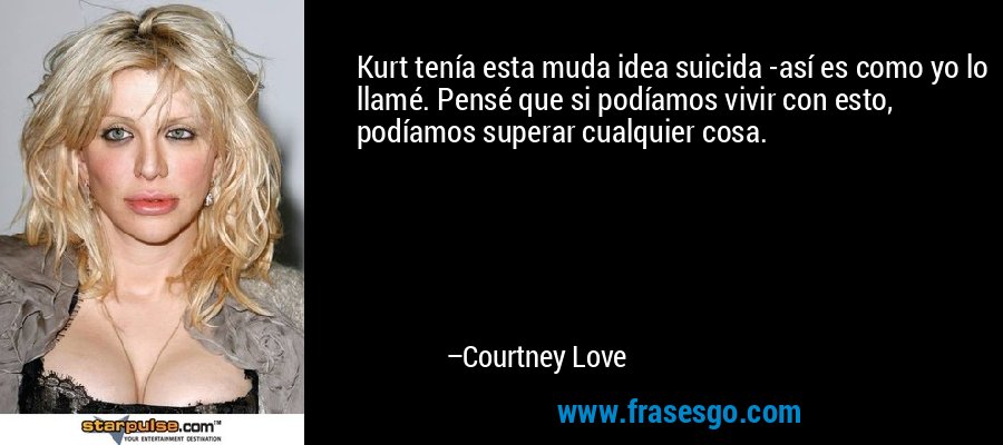 Kurt tenía esta muda idea suicida -así es como yo lo llamé. Pensé que si podíamos vivir con esto, podíamos superar cualquier cosa. – Courtney Love