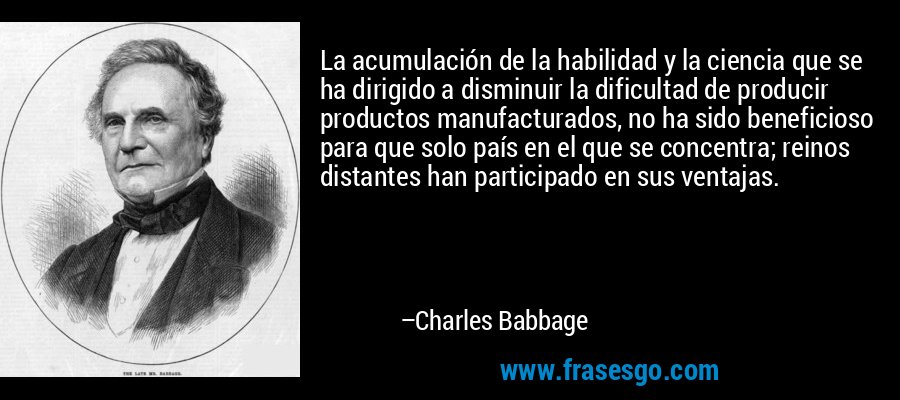 La acumulación de la habilidad y la ciencia que se ha dirigido a disminuir la dificultad de producir productos manufacturados, no ha sido beneficioso para que solo país en el que se concentra; reinos distantes han participado en sus ventajas. – Charles Babbage