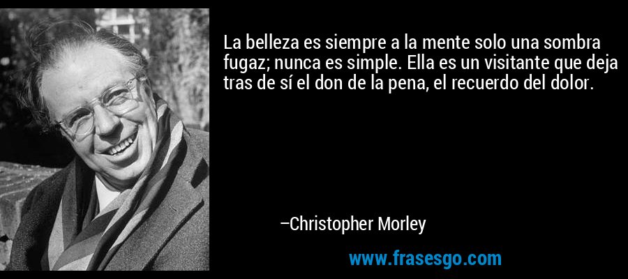 La belleza es siempre a la mente solo una sombra fugaz; nunca es simple. Ella es un visitante que deja tras de sí el don de la pena, el recuerdo del dolor. – Christopher Morley