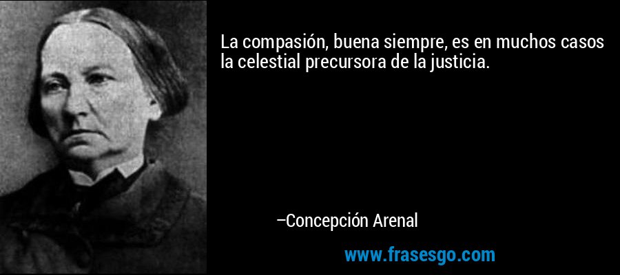 La compasión, buena siempre, es en muchos casos la celestial precursora de la justicia. – Concepción Arenal