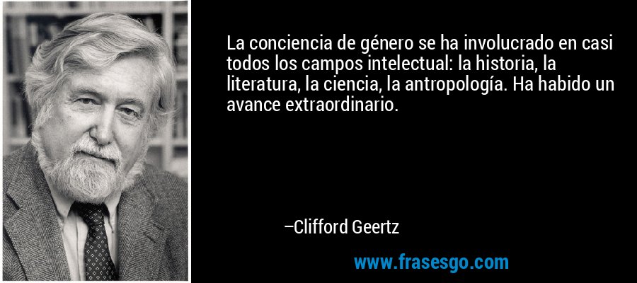 La conciencia de género se ha involucrado en casi todos los campos intelectual: la historia, la literatura, la ciencia, la antropología. Ha habido un avance extraordinario. – Clifford Geertz