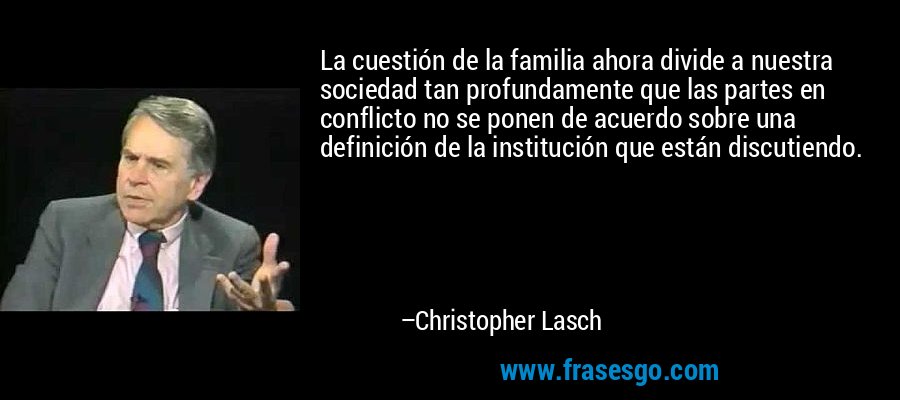 La cuestión de la familia ahora divide a nuestra sociedad tan profundamente que las partes en conflicto no se ponen de acuerdo sobre una definición de la institución que están discutiendo. – Christopher Lasch