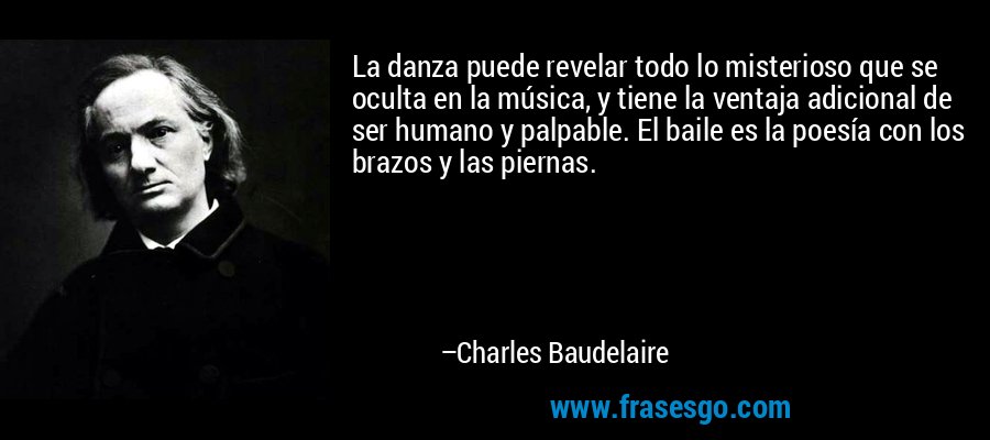 La danza puede revelar todo lo misterioso que se oculta en la música, y tiene la ventaja adicional de ser humano y palpable. El baile es la poesía con los brazos y las piernas. – Charles Baudelaire
