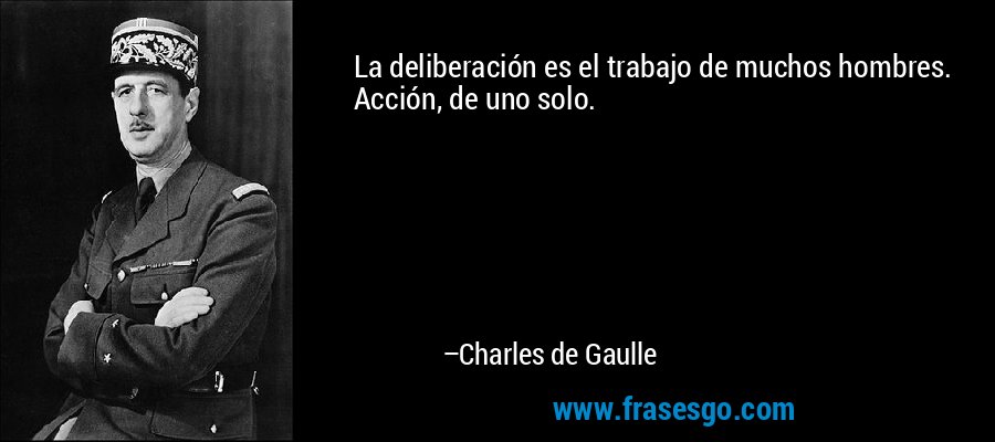 La deliberación es el trabajo de muchos hombres. Acción, de uno solo. – Charles de Gaulle