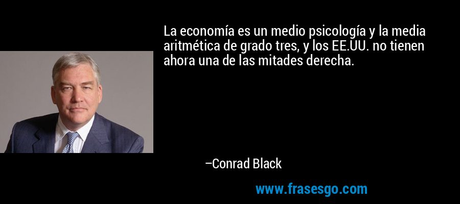 La economía es un medio psicología y la media aritmética de grado tres, y los EE.UU. no tienen ahora una de las mitades derecha. – Conrad Black
