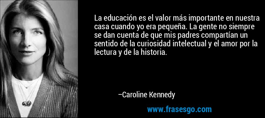 La educación es el valor más importante en nuestra casa cuando yo era pequeña. La gente no siempre se dan cuenta de que mis padres compartían un sentido de la curiosidad intelectual y el amor por la lectura y de la historia. – Caroline Kennedy