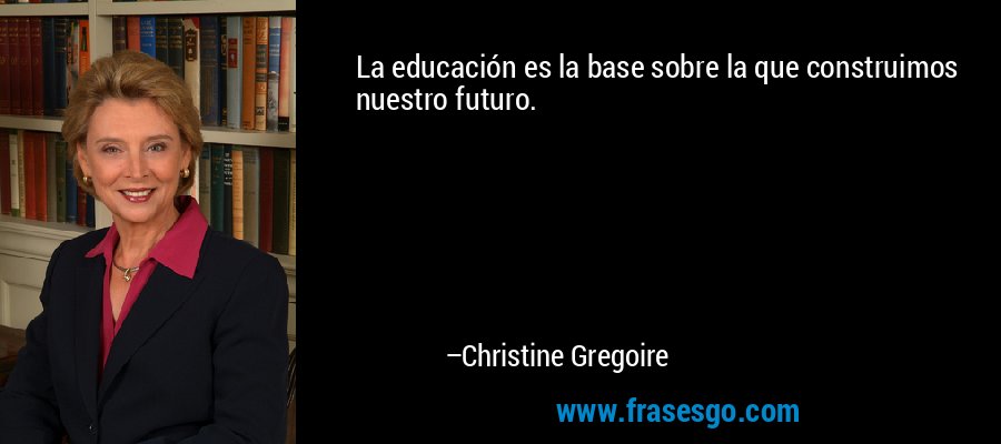 La educación es la base sobre la que construimos nuestro futuro. – Christine Gregoire