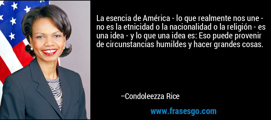 La esencia de América - lo que realmente nos une - no es la etnicidad o la nacionalidad o la religión - es una idea - y lo que una idea es: Eso puede provenir de circunstancias humildes y hacer grandes cosas. – Condoleezza Rice
