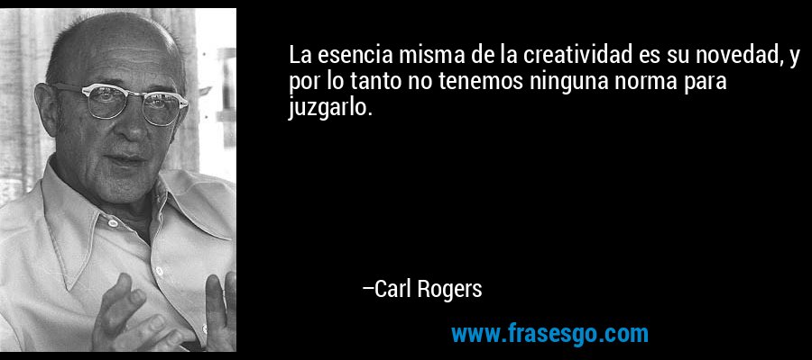 La esencia misma de la creatividad es su novedad, y por lo tanto no tenemos ninguna norma para juzgarlo. – Carl Rogers