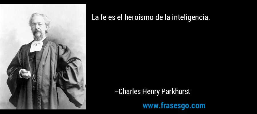 La fe es el heroísmo de la inteligencia. – Charles Henry Parkhurst