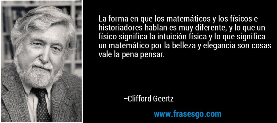 La forma en que los matemáticos y los físicos e historiadores hablan es muy diferente, y lo que un físico significa la intuición física y lo que significa un matemático por la belleza y elegancia son cosas vale la pena pensar. – Clifford Geertz