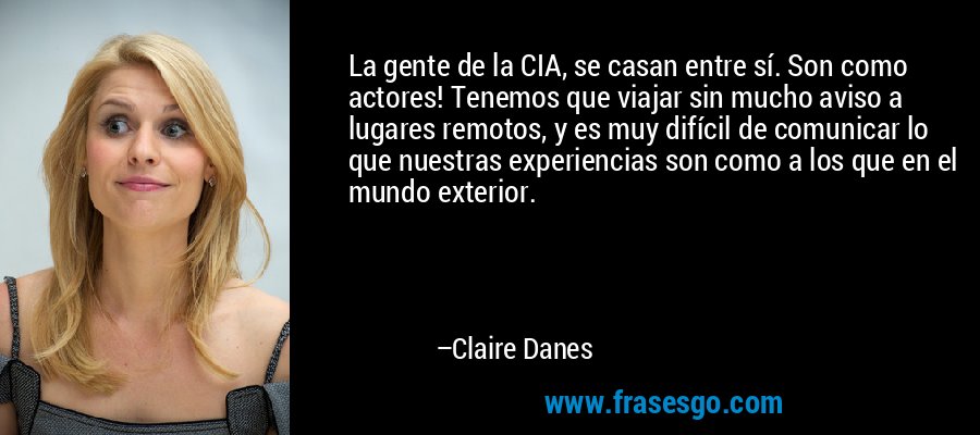 La gente de la CIA, se casan entre sí. Son como actores! Tenemos que viajar sin mucho aviso a lugares remotos, y es muy difícil de comunicar lo que nuestras experiencias son como a los que en el mundo exterior. – Claire Danes