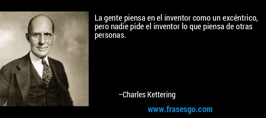 La gente piensa en el inventor como un excéntrico, pero nadie pide el inventor lo que piensa de otras personas. – Charles Kettering