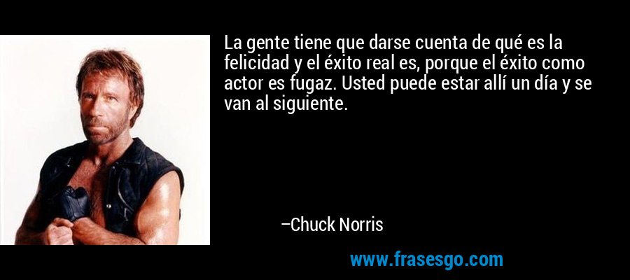 La gente tiene que darse cuenta de qué es la felicidad y el éxito real es, porque el éxito como actor es fugaz. Usted puede estar allí un día y se van al siguiente. – Chuck Norris