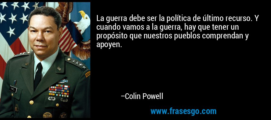 La guerra debe ser la política de último recurso. Y cuando vamos a la guerra, hay que tener un propósito que nuestros pueblos comprendan y apoyen. – Colin Powell