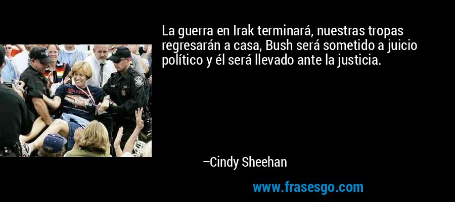 La guerra en Irak terminará, nuestras tropas regresarán a casa, Bush será sometido a juicio político y él será llevado ante la justicia. – Cindy Sheehan